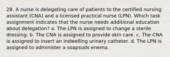 28. A nurse is delegating care of patients to the certified nursing assistant (CNA) and a licensed practical nurse (LPN). Which task assignment indicates that the nurse needs additional education about delegation? a. The LPN is assigned to change a sterile dressing. b. The CNA is assigned to provide skin care. c. The CNA is assigned to insert an indwelling urinary catheter. d. The LPN is assigned to administer a soapsuds enema.