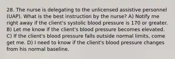 28. The nurse is delegating to the unlicensed assistive personnel (UAP). What is the best instruction by the nurse? A) Notify me right away if the client's systolic blood pressure is 170 or greater. B) Let me know if the client's blood pressure becomes elevated. C) If the client's blood pressure falls outside normal limits, come get me. D) I need to know if the client's blood pressure changes from his normal baseline.