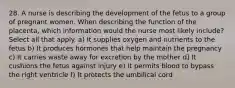 28. A nurse is describing the development of the fetus to a group of pregnant women. When describing the function of the placenta, which information would the nurse most likely include? Select all that apply. a) It supplies oxygen and nutrients to the fetus b) It produces hormones that help maintain the pregnancy c) It carries waste away for excretion by the mother d) It cushions the fetus against injury e) It permits blood to bypass the right ventricle f) It protects the umbilical cord