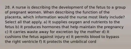 28. A nurse is describing the development of the fetus to a group of pregnant women. When describing the function of the placenta, which information would the nurse most likely include? Select all that apply. a) It supplies oxygen and nutrients to the fetus b) It produces hormones that help maintain the pregnancy c) It carries waste away for excretion by the mother d) It cushions the fetus against injury e) It permits blood to bypass the right ventricle f) It protects the umbilical cord