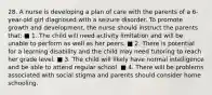 28. A nurse is developing a plan of care with the parents of a 6-year-old girl diagnosed with a seizure disorder. To promote growth and development, the nurse should instruct the parents that: ■ 1. The child will need activity limitation and will be unable to perform as well as her peers. ■ 2. There is potential for a learning disability and the child may need tutoring to reach her grade level. ■ 3. The child will likely have normal intelligence and be able to attend regular school. ■ 4. There will be problems associated with social stigma and parents should consider home schooling.