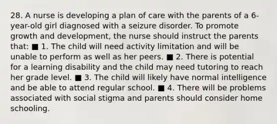 28. A nurse is developing a plan of care with the parents of a 6-year-old girl diagnosed with a seizure disorder. To promote growth and development, the nurse should instruct the parents that: ■ 1. The child will need activity limitation and will be unable to perform as well as her peers. ■ 2. There is potential for a learning disability and the child may need tutoring to reach her grade level. ■ 3. The child will likely have normal intelligence and be able to attend regular school. ■ 4. There will be problems associated with social stigma and parents should consider home schooling.