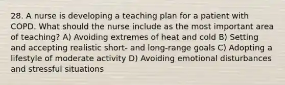 28. A nurse is developing a teaching plan for a patient with COPD. What should the nurse include as the most important area of teaching? A) Avoiding extremes of heat and cold B) Setting and accepting realistic short- and long-range goals C) Adopting a lifestyle of moderate activity D) Avoiding emotional disturbances and stressful situations