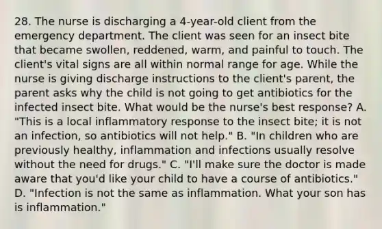 28. The nurse is discharging a 4-year-old client from the emergency department. The client was seen for an insect bite that became swollen, reddened, warm, and painful to touch. The client's vital signs are all within normal range for age. While the nurse is giving discharge instructions to the client's parent, the parent asks why the child is not going to get antibiotics for the infected insect bite. What would be the nurse's best response? A. "This is a local inflammatory response to the insect bite; it is not an infection, so antibiotics will not help." B. "In children who are previously healthy, inflammation and infections usually resolve without the need for drugs." C. "I'll make sure the doctor is made aware that you'd like your child to have a course of antibiotics." D. "Infection is not the same as inflammation. What your son has is inflammation."