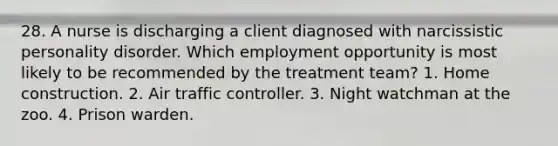 28. A nurse is discharging a client diagnosed with narcissistic personality disorder. Which employment opportunity is most likely to be recommended by the treatment team? 1. Home construction. 2. Air traffic controller. 3. Night watchman at the zoo. 4. Prison warden.