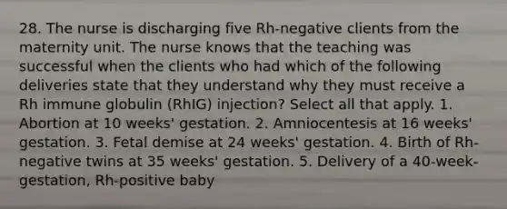 28. The nurse is discharging five Rh-negative clients from the maternity unit. The nurse knows that the teaching was successful when the clients who had which of the following deliveries state that they understand why they must receive a Rh immune globulin (RhIG) injection? Select all that apply. 1. Abortion at 10 weeks' gestation. 2. Amniocentesis at 16 weeks' gestation. 3. Fetal demise at 24 weeks' gestation. 4. Birth of Rh-negative twins at 35 weeks' gestation. 5. Delivery of a 40-week-gestation, Rh-positive baby