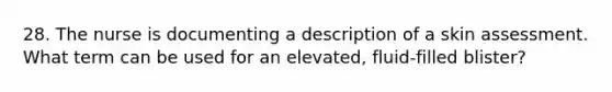 28. The nurse is documenting a description of a skin assessment. What term can be used for an elevated, fluid-filled blister?