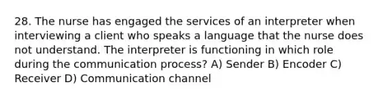 28. The nurse has engaged the services of an interpreter when interviewing a client who speaks a language that the nurse does not understand. The interpreter is functioning in which role during the communication process? A) Sender B) Encoder C) Receiver D) Communication channel