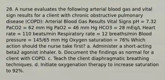 28. A nurse evaluates the following arterial blood gas and vital sign results for a client with chronic obstructive pulmonary disease (COPD): Arterial Blood Gas Results Vital Signs pH = 7.32 PaCO2 = 62 mm Hg PaO2 = 46 mm Hg HCO3 = 28 mEq/L Heart rate = 110 beats/min Respiratory rate = 12 breaths/min Blood pressure = 145/65 mm Hg Oxygen saturation = 76% Which action should the nurse take first? a. Administer a short-acting beta2 agonist inhaler. b. Document the findings as normal for a client with COPD. c. Teach the client diaphragmatic breathing techniques. d. Initiate oxygenation therapy to increase saturation to 92%.