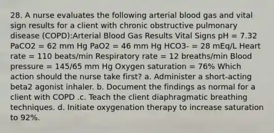 28. A nurse evaluates the following arterial blood gas and vital sign results for a client with chronic obstructive pulmonary disease (COPD):Arterial Blood Gas Results Vital Signs pH = 7.32 PaCO2 = 62 mm Hg PaO2 = 46 mm Hg HCO3- = 28 mEq/L Heart rate = 110 beats/min Respiratory rate = 12 breaths/min Blood pressure = 145/65 mm Hg Oxygen saturation = 76% Which action should the nurse take first? a. Administer a short-acting beta2 agonist inhaler. b. Document the findings as normal for a client with COPD .c. Teach the client diaphragmatic breathing techniques. d. Initiate oxygenation therapy to increase saturation to 92%.