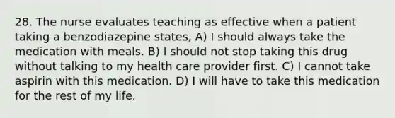 28. The nurse evaluates teaching as effective when a patient taking a benzodiazepine states, A) I should always take the medication with meals. B) I should not stop taking this drug without talking to my health care provider first. C) I cannot take aspirin with this medication. D) I will have to take this medication for the rest of my life.