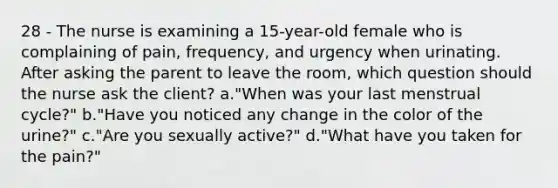 28 - The nurse is examining a 15-year-old female who is complaining of pain, frequency, and urgency when urinating. After asking the parent to leave the room, which question should the nurse ask the client? a."When was your last menstrual cycle?" b."Have you noticed any change in the color of the urine?" c."Are you sexually active?" d."What have you taken for the pain?"