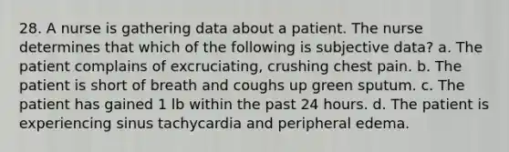 28. A nurse is gathering data about a patient. The nurse determines that which of the following is subjective data? a. The patient complains of excruciating, crushing chest pain. b. The patient is short of breath and coughs up green sputum. c. The patient has gained 1 lb within the past 24 hours. d. The patient is experiencing sinus tachycardia and peripheral edema.