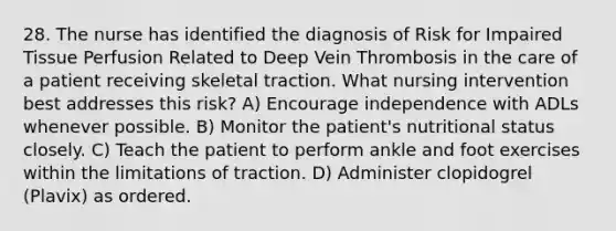 28. The nurse has identified the diagnosis of Risk for Impaired Tissue Perfusion Related to Deep Vein Thrombosis in the care of a patient receiving skeletal traction. What nursing intervention best addresses this risk? A) Encourage independence with ADLs whenever possible. B) Monitor the patient's nutritional status closely. C) Teach the patient to perform ankle and foot exercises within the limitations of traction. D) Administer clopidogrel (Plavix) as ordered.