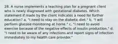 28. A nurse implements a teaching plan for a pregnant client who is newly diagnosed with gestational diabetes. Which statement if made by the client indicates a need for further education? a. "I need to stay on the diabetic diet." b. "I will perform glucose monitoring at home." c. "I need to avoid exercise because of the negative effects of insulin production." d. "I need to be aware of any infections and report signs of infection immediately to my health care provider."