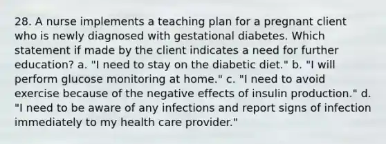 28. A nurse implements a teaching plan for a pregnant client who is newly diagnosed with gestational diabetes. Which statement if made by the client indicates a need for further education? a. "I need to stay on the diabetic diet." b. "I will perform glucose monitoring at home." c. "I need to avoid exercise because of the negative effects of insulin production." d. "I need to be aware of any infections and report signs of infection immediately to my health care provider."