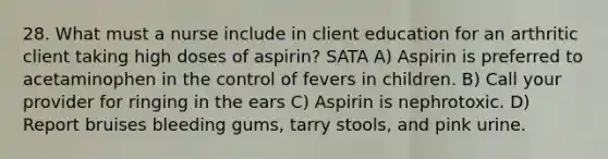 28. What must a nurse include in client education for an arthritic client taking high doses of aspirin? SATA A) Aspirin is preferred to acetaminophen in the control of fevers in children. B) Call your provider for ringing in the ears C) Aspirin is nephrotoxic. D) Report bruises bleeding gums, tarry stools, and pink urine.