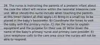 28. The nurse is instructing the parents of a preterm infant about the care the infant will receive within the neonatal intensive care unit. What should the nurse include when teaching the parents at this time? (Select all that apply.) A) Bring in a small toy to be placed in the baby's bassinette. B) Coordinate the times to visit the baby with the primary nurse. C) Ask the nurse to explain equipment and the purpose for their use. D) Write down the name of the baby's primary nurse and primary care provider. E) Limit telephone calls to the care area since the nurses will not be able to respond.