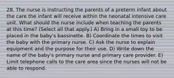 28. The nurse is instructing the parents of a preterm infant about the care the infant will receive within the neonatal intensive care unit. What should the nurse include when teaching the parents at this time? (Select all that apply.) A) Bring in a small toy to be placed in the baby's bassinette. B) Coordinate the times to visit the baby with the primary nurse. C) Ask the nurse to explain equipment and the purpose for their use. D) Write down the name of the baby's primary nurse and primary care provider. E) Limit telephone calls to the care area since the nurses will not be able to respond.