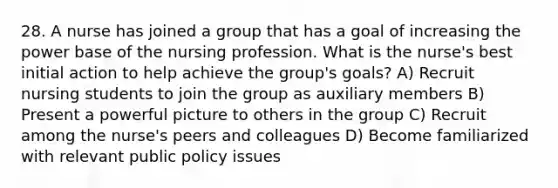 28. A nurse has joined a group that has a goal of increasing the power base of the nursing profession. What is the nurse's best initial action to help achieve the group's goals? A) Recruit nursing students to join the group as auxiliary members B) Present a powerful picture to others in the group C) Recruit among the nurse's peers and colleagues D) Become familiarized with relevant public policy issues