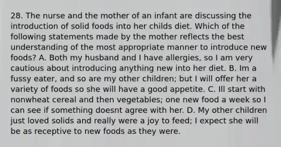 28. The nurse and the mother of an infant are discussing the introduction of solid foods into her childs diet. Which of the following statements made by the mother reflects the best understanding of the most appropriate manner to introduce new foods? A. Both my husband and I have allergies, so I am very cautious about introducing anything new into her diet. B. Im a fussy eater, and so are my other children; but I will offer her a variety of foods so she will have a good appetite. C. Ill start with nonwheat cereal and then vegetables; one new food a week so I can see if something doesnt agree with her. D. My other children just loved solids and really were a joy to feed; I expect she will be as receptive to new foods as they were.