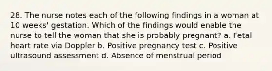 28. The nurse notes each of the following findings in a woman at 10 weeks' gestation. Which of the findings would enable the nurse to tell the woman that she is probably pregnant? a. Fetal heart rate via Doppler b. Positive pregnancy test c. Positive ultrasound assessment d. Absence of menstrual period