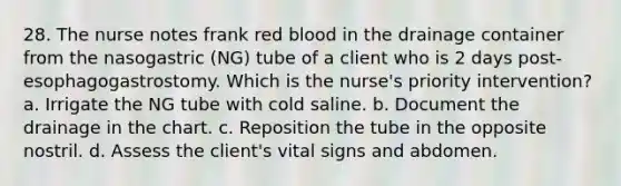 28. The nurse notes frank red blood in the drainage container from the nasogastric (NG) tube of a client who is 2 days post-esophagogastrostomy. Which is the nurse's priority intervention? a. Irrigate the NG tube with cold saline. b. Document the drainage in the chart. c. Reposition the tube in the opposite nostril. d. Assess the client's vital signs and abdomen.