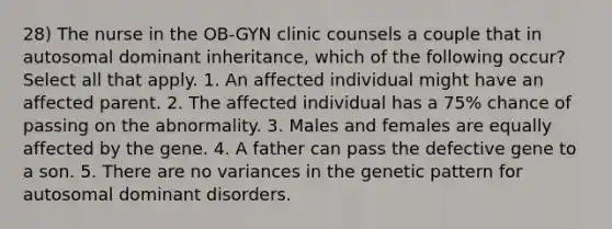 28) The nurse in the OB-GYN clinic counsels a couple that in autosomal dominant inheritance, which of the following occur? Select all that apply. 1. An affected individual might have an affected parent. 2. The affected individual has a 75% chance of passing on the abnormality. 3. Males and females are equally affected by the gene. 4. A father can pass the defective gene to a son. 5. There are no variances in the genetic pattern for autosomal dominant disorders.