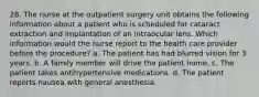 28. The nurse at the outpatient surgery unit obtains the following information about a patient who is scheduled for cataract extraction and implantation of an intraocular lens. Which information would the nurse report to the health care provider before the procedure? a. The patient has had blurred vision for 3 years. b. A family member will drive the patient home. c. The patient takes antihypertensive medications. d. The patient reports nausea with general anesthesia.