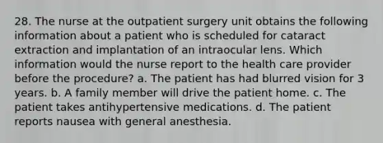 28. The nurse at the outpatient surgery unit obtains the following information about a patient who is scheduled for cataract extraction and implantation of an intraocular lens. Which information would the nurse report to the health care provider before the procedure? a. The patient has had blurred vision for 3 years. b. A family member will drive the patient home. c. The patient takes antihypertensive medications. d. The patient reports nausea with general anesthesia.