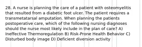 28. A nurse is planning the care of a patient with osteomyelitis that resulted from a diabetic foot ulcer. The patient requires a transmetatarsal amputation. When planning the patients postoperative care, which of the following nursing diagnoses should the nurse most likely include in the plan of care? A) Ineffective Thermoregulation B) Risk-Prone Health Behavior C) Disturbed body image D) Deficient diversion activity