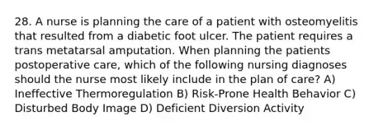 28. A nurse is planning the care of a patient with osteomyelitis that resulted from a diabetic foot ulcer. The patient requires a trans metatarsal amputation. When planning the patients postoperative care, which of the following nursing diagnoses should the nurse most likely include in the plan of care? A) Ineffective Thermoregulation B) Risk-Prone Health Behavior C) Disturbed Body Image D) Deficient Diversion Activity