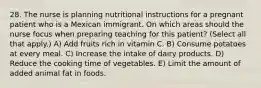 28. The nurse is planning nutritional instructions for a pregnant patient who is a Mexican immigrant. On which areas should the nurse focus when preparing teaching for this patient? (Select all that apply.) A) Add fruits rich in vitamin C. B) Consume potatoes at every meal. C) Increase the intake of dairy products. D) Reduce the cooking time of vegetables. E) Limit the amount of added animal fat in foods.