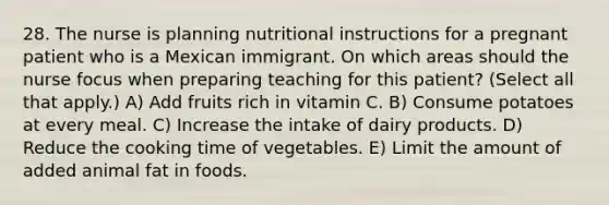 28. The nurse is planning nutritional instructions for a pregnant patient who is a Mexican immigrant. On which areas should the nurse focus when preparing teaching for this patient? (Select all that apply.) A) Add fruits rich in vitamin C. B) Consume potatoes at every meal. C) Increase the intake of dairy products. D) Reduce the cooking time of vegetables. E) Limit the amount of added animal fat in foods.