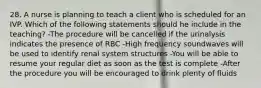 28. A nurse is planning to teach a client who is scheduled for an IVP. Which of the following statements should he include in the teaching? -The procedure will be cancelled if the urinalysis indicates the presence of RBC -High frequency soundwaves will be used to identify renal system structures -You will be able to resume your regular diet as soon as the test is complete -After the procedure you will be encouraged to drink plenty of fluids