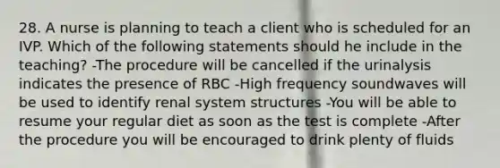 28. A nurse is planning to teach a client who is scheduled for an IVP. Which of the following statements should he include in the teaching? -The procedure will be cancelled if the urinalysis indicates the presence of RBC -High frequency soundwaves will be used to identify renal system structures -You will be able to resume your regular diet as soon as the test is complete -After the procedure you will be encouraged to drink plenty of fluids