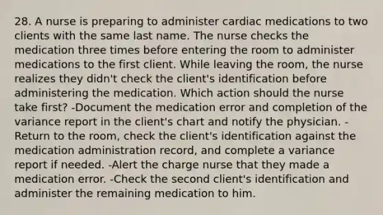 28. A nurse is preparing to administer cardiac medications to two clients with the same last name. The nurse checks the medication three times before entering the room to administer medications to the first client. While leaving the room, the nurse realizes they didn't check the client's identification before administering the medication. Which action should the nurse take first? -Document the medication error and completion of the variance report in the client's chart and notify the physician. -Return to the room, check the client's identification against the medication administration record, and complete a variance report if needed. -Alert the charge nurse that they made a medication error. -Check the second client's identification and administer the remaining medication to him.