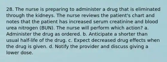 28. The nurse is preparing to administer a drug that is eliminated through the kidneys. The nurse reviews the patient's chart and notes that the patient has increased serum creatinine and blood urea nitrogen (BUN). The nurse will perform which action? a. Administer the drug as ordered. b. Anticipate a shorter than usual half-life of the drug. c. Expect decreased drug effects when the drug is given. d. Notify the provider and discuss giving a lower dose.