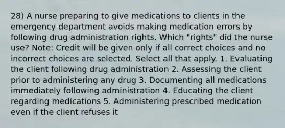 28) A nurse preparing to give medications to clients in the emergency department avoids making medication errors by following drug administration rights. Which "rights" did the nurse use? Note: Credit will be given only if all correct choices and no incorrect choices are selected. Select all that apply. 1. Evaluating the client following drug administration 2. Assessing the client prior to administering any drug 3. Documenting all medications immediately following administration 4. Educating the client regarding medications 5. Administering prescribed medication even if the client refuses it