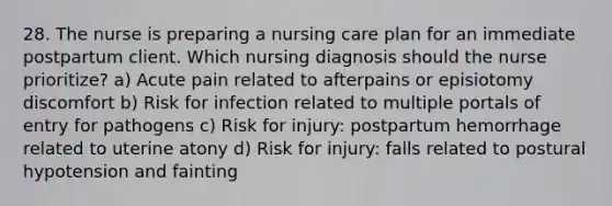 28. The nurse is preparing a nursing care plan for an immediate postpartum client. Which nursing diagnosis should the nurse prioritize? a) Acute pain related to afterpains or episiotomy discomfort b) Risk for infection related to multiple portals of entry for pathogens c) Risk for injury: postpartum hemorrhage related to uterine atony d) Risk for injury: falls related to postural hypotension and fainting