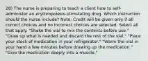 28) The nurse is preparing to teach a client how to self-administer an erythropoiesis-stimulating drug. Which instruction should the nurse include? Note: Credit will be given only if all correct choices and no incorrect choices are selected. Select all that apply. "Shake the vial to mix the contents before use." "Draw up what is needed and discard the rest of the vial." "Place your stock of medication in your refrigerator." "Warm the vial in your hand a few minutes before drawing up the medication." "Give the medication deeply into a muscle."