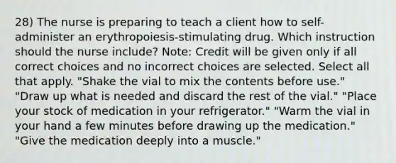 28) The nurse is preparing to teach a client how to self-administer an erythropoiesis-stimulating drug. Which instruction should the nurse include? Note: Credit will be given only if all correct choices and no incorrect choices are selected. Select all that apply. "Shake the vial to mix the contents before use." "Draw up what is needed and discard the rest of the vial." "Place your stock of medication in your refrigerator." "Warm the vial in your hand a few minutes before drawing up the medication." "Give the medication deeply into a muscle."