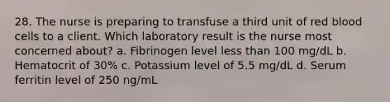 28. The nurse is preparing to transfuse a third unit of red blood cells to a client. Which laboratory result is the nurse most concerned about? a. Fibrinogen level less than 100 mg/dL b. Hematocrit of 30% c. Potassium level of 5.5 mg/dL d. Serum ferritin level of 250 ng/mL