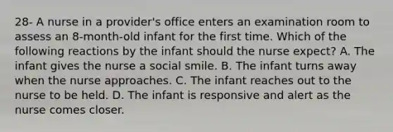 28- A nurse in a provider's office enters an examination room to assess an 8-month-old infant for the first time. Which of the following reactions by the infant should the nurse expect? A. The infant gives the nurse a social smile. B. The infant turns away when the nurse approaches. C. The infant reaches out to the nurse to be held. D. The infant is responsive and alert as the nurse comes closer.