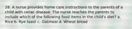 28. A nurse provides home care instructions to the parents of a child with celiac disease. The nurse teaches the parents to include which of the following food items in the child's diet? a. Rice b. Rye toast c. Oatmeal d. Wheat bread