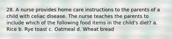 28. A nurse provides home care instructions to the parents of a child with celiac disease. The nurse teaches the parents to include which of the following food items in the child's diet? a. Rice b. Rye toast c. Oatmeal d. Wheat bread