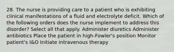 28. The nurse is providing care to a patient who is exhibiting clinical manifestations of a fluid and electrolyte deficit. Which of the following orders does the nurse implement to address this disorder? Select all that apply. Administer diuretics Administer antibiotics Place the patient in high-Fowler's position Monitor patient's I&O Initiate intravenous therapy