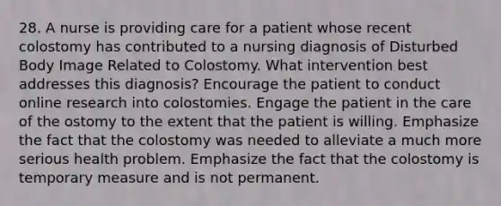 28. A nurse is providing care for a patient whose recent colostomy has contributed to a nursing diagnosis of Disturbed Body Image Related to Colostomy. What intervention best addresses this diagnosis? Encourage the patient to conduct online research into colostomies. Engage the patient in the care of the ostomy to the extent that the patient is willing. Emphasize the fact that the colostomy was needed to alleviate a much more serious health problem. Emphasize the fact that the colostomy is temporary measure and is not permanent.