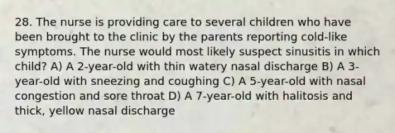 28. The nurse is providing care to several children who have been brought to the clinic by the parents reporting cold-like symptoms. The nurse would most likely suspect sinusitis in which child? A) A 2-year-old with thin watery nasal discharge B) A 3-year-old with sneezing and coughing C) A 5-year-old with nasal congestion and sore throat D) A 7-year-old with halitosis and thick, yellow nasal discharge