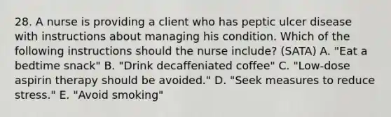 28. A nurse is providing a client who has peptic ulcer disease with instructions about managing his condition. Which of the following instructions should the nurse include? (SATA) A. "Eat a bedtime snack" B. "Drink decaffeniated coffee" C. "Low-dose aspirin therapy should be avoided." D. "Seek measures to reduce stress." E. "Avoid smoking"